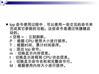top 命令使用过程中，可以使用一些交互的命令来完成其它参数的功能。这些命令是通过快捷键启动的。 < 空格 > ：立刻刷新。 P ：根据 CPU 使用大小进行排序。 T ：根据时间、累计时间排序。 q ：退出 top 命令。 m ：切换显示内存信息。 t ：切换显示进程和 CPU 状态信息。 c ：切换显示命令名称和完整命令行。 M ：根据使用内存大小进行排序。  