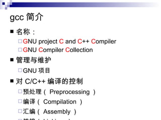 gcc 简介 名称： G NU project  C  and  C ++  C ompiler  G NU  C ompiler  C ollection  管理与维护 GNU 项目  对 C/C++ 编译的控制 预处理（ Preprocessing ） 编译（ Compilation ） 汇编（ Assembly ） 链接（ Linking  ） 