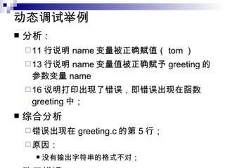 动态调试举例 分析 : 11 行说明 name 变量被正确赋值（ tom ） 13 行说明 name 变量值被正确赋予 greeting 的参数变量 name 16 说明打印出现了错误，即错误出现在函数 greeting 中； 综合分析 错误出现在 greeting.c 的第 5 行； 原因： 没有输出字符串的格式不对； 改正错误 