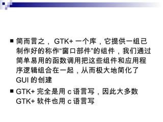简而言之， GTK+ 一个库，它提供一组已制作好的称作“窗口部件”的组件，我们通过简单易用的函数调用把这些组件和应用程序逻辑组合在一起，从而极大地简化了 GUI 的创建 GTK+ 完全是用 c 语言写，因此大多数 GTK+ 软件也用 c 语言写 