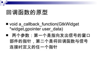 回调函数的原型 void a_callback_function(GtkWidget *widget,gpointer user_data) 两个参数：第一个是指向发出信号的窗口部件的指针，第二个是将回调函数与信号连接时定义的任一个指针 