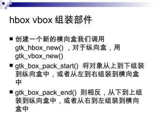 hbox vbox 组装部件 创建一个新的横向盒我们调用  gtk_hbox_new() ，对于纵向盒，用  gtk_vbox_new()  gtk_box_pack_start()  将对象从上到下组装到纵向盒中，或者从左到右组装到横向盒中  gtk_box_pack_end()  则相反，从下到上组装到纵向盒中，或者从右到左组装到横向盒中  