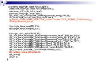 username_label=gtk_label_new("Login:");  password_label=gtk_label_new("Password:");  username_entry=gtk_entry_new();  password_entry=gtk_entry_new();  gtk_entry_set_visibility(GTK_ENTRY(password_entry),FALSE);  ok_button=gtk_button_new_with_label("OK");  g_signal_connect(GTK_OBJECT(ok_button),"clicked",GTK_SIGNAL_FUNC(button_clicked),password_entry);   hbox1=gtk_hbox_new(TRUE,5);  hbox2=gtk_hbox_new(TRUE,5);  vbox=gtk_vbox_new(FALSE,10);  gtk_box_pack_start(GTK_BOX(hbox1),username_label,TRUE,FALSE,5);  gtk_box_pack_start(GTK_BOX(hbox1),username_entry,TRUE,FALSE,5);  gtk_box_pack_start(GTK_BOX(hbox2),password_label,TRUE,FALSE,5);  gtk_box_pack_start(GTK_BOX(hbox2),password_entry,TRUE,FALSE,5);  gtk_box_pack_start(GTK_BOX(vbox),hbox1,FALSE,FALSE,5);  gtk_box_pack_start(GTK_BOX(vbox),hbox2,FALSE,FALSE,5);  gtk_box_pack_start(GTK_BOX(vbox),ok_button,FALSE,FALSE,5);  gtk_container_add(GTK_CONTAINER(window),vbox);  gtk_widget_show_all(window);  gtk_main();  return 0; } 