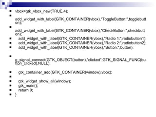vbox=gtk_vbox_new(TRUE,4); add_widget_with_label(GTK_CONTAINER(vbox),"ToggleButton:",togglebutton); add_widget_with_label(GTK_CONTAINER(vbox),"CheckButton:",checkbutton); add_widget_with_label(GTK_CONTAINER(vbox),"Radio 1:",radiobutton1); add_widget_with_label(GTK_CONTAINER(vbox),"Radio 2:",radiobutton2); add_widget_with_label(GTK_CONTAINER(vbox),"Button:",button); g_signal_connect(GTK_OBJECT(button),"clicked",GTK_SIGNAL_FUNC(button_clicked),NULL); gtk_container_add(GTK_CONTAINER(window),vbox); gtk_widget_show_all(window); gtk_main(); return 0; } 