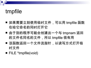 tmpfile 如果需要立刻使用临时文件，可以用 tmpfile 函数在给它命名的同时打开它 由于别的程序可能会创建出一个与 tmpnam 返回的文件名同名的文件，所以 tmpfile 很有用 该函数返回一个文件流指针，以读写方式打开临时文件 FILE *tmpfile(void) 