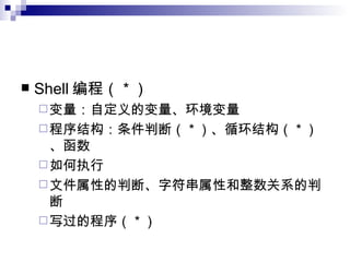 Shell 编程（ * ） 变量：自定义的变量、环境变量 程序结构：条件判断（ * ）、循环结构（ * ）、函数 如何执行 文件属性的判断、字符串属性和整数关系的判断 写过的程序（ * ） 