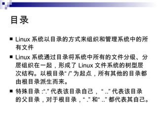 目录 Linux 系统以目录的方式来组织和管理系统中的所有文件  Linux 系统通过目录将系统中所有的文件分级、分层组织在一起，形成了 Linux 文件系统的树型层次结构。以根目录“ /” 为起点，所有其他的目录都由根目录派生而来。 特殊目录 :“.” 代表该目录自己， “ ..” 代表该目录的父目录，对于根目录，“ .” 和“ ..” 都代表其自己。  