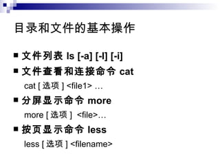 目录和文件的基本操作  文件列表 ls [-a] [-l] [-i] 文件查看和连接命令 cat cat [ 选项 ] <file1> … 分屏显示命令 more more [ 选项 ]  <file>… 按页显示命令 less less [ 选项 ] <filename> 