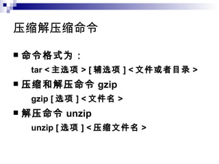 压缩解压缩命令 命令格式为： tar < 主选项 > [ 辅选项 ] < 文件或者目录 > 压缩和解压命令 gzip  gzip [ 选项 ] < 文件名 > 解压命令 unzip unzip [ 选项 ] < 压缩文件名 > 