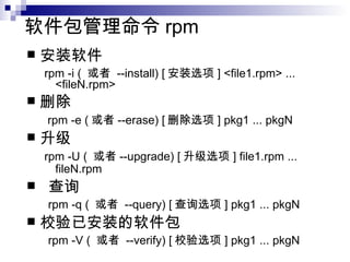软件包管理命令 rpm  安装软件  rpm -i (  或者  --install) [ 安装选项 ] <file1.rpm> ... <fileN.rpm>  删除  rpm -e ( 或者 --erase) [ 删除选项 ] pkg1 ... pkgN   升级  rpm -U (  或者 --upgrade) [ 升级选项 ] file1.rpm ... fileN.rpm   查询  rpm -q (  或者  --query) [ 查询选项 ] pkg1 ... pkgN 校验已安装的软件包 rpm -V (  或者  --verify) [ 校验选项 ] pkg1 ... pkgN  