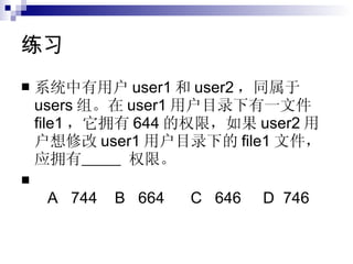 练习 系统中有用户 user1 和 user2 ，同属于 users 组。在 user1 用户目录下有一文件 file1 ，它拥有 644 的权限，如果 user2 用户想修改 user1 用户目录下的 file1 文件，应拥有    权限。   A   744   B   664   C   646   D  746   