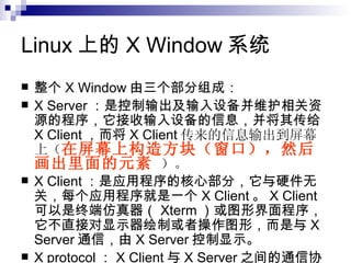 Linux 上的 X Window 系统  整个 X Window 由三个部分组成： X Server ：是控制输出及输入设备并维护相关资源的程序，它接收输入设备的信息，并将其传给 X Client ，而将 X Client 传来的信息输出到屏幕上（ 在屏幕上构造方块（窗口），然后画出里面的元素   ）。 X Client ：是应用程序的核心部分，它与硬件无关，每个应用程序就是一个 X Client 。 X Client 可以是终端仿真器（ Xterm ）或图形界面程序，它不直接对显示器绘制或者操作图形，而是与 X Server 通信，由 X Server 控制显示。 X protocol ： X Client 与 X Server 之间的通信协议。 