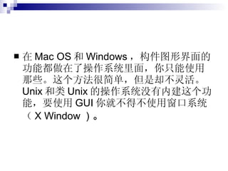 在 Mac OS 和 Windows ，构件图形界面的功能都做在了操作系统里面，你只能使用那些。这个方法很简单，但是却不灵活。 Unix 和类 Unix 的操作系统没有内建这个功能，要使用 GUI 你就不得不使用窗口系统（ X Window ）。  