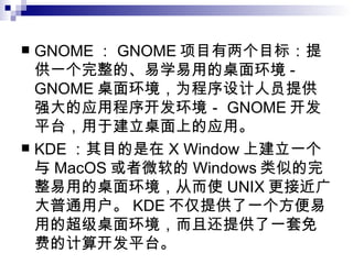 GNOME ： GNOME 项目有两个目标：提供一个完整的、易学易用的桌面环境 -GNOME 桌面环境，为程序设计人员提供强大的应用程序开发环境－ GNOME 开发平台，用于建立桌面上的应用。  KDE ：其目的是在 X Window 上建立一个与 MacOS 或者微软的 Windows 类似的完整易用的桌面环境，从而使 UNIX 更接近广大普通用户。 KDE 不仅提供了一个方便易用的超级桌面环境，而且还提供了一套免费的计算开发平台。  