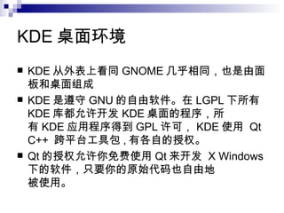 KDE 桌面环境  KDE 从外表上看同 GNOME 几乎相同，也是由面板和桌面组成 KDE 是遵守 GNU 的自由软件。在 LGPL 下所有 KDE 库都允许开发 KDE 桌面的程序，所  有 KDE 应用程序得到 GPL 许可， KDE 使用  Qt C++  跨平台工具包 , 有各自的授权。  Qt 的授权允许你免费使用 Qt 来开发  X Windows 下的软件，只要你的原始代码也自由地  被使用。  