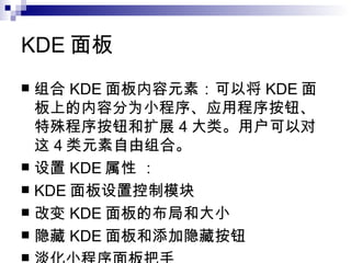 KDE 面板 组合 KDE 面板内容元素：可以将 KDE 面板上的内容分为小程序、应用程序按钮、特殊程序按钮和扩展 4 大类。用户可以对这 4 类元素自由组合。 设置 KDE 属性 ： KDE 面板设置控制模块  改变 KDE 面板的布局和大小 隐藏 KDE 面板和添加隐藏按钮  淡化小程序面板把手  