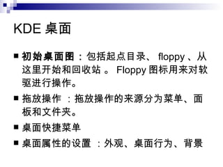 KDE 桌面  初始桌面图： 包括起点目录、 floppy 、从这里开始和回收站 。 Floppy 图标用来对软驱进行操作。  拖放操作 ：拖放操作的来源分为菜单、面板和文件夹。  桌面快捷菜单  桌面属性的设置 ：外观、桌面行为、背景 