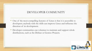 DEVELOPER COMMUNITY
• One of the most compelling features of Linux is that it is accessible to
developers; anybody with the skills can improve Linux and influence the
direction of its development.
• Developer communities can volunteer to maintain and support whole
distributions, such as the Debian or Gentoo Projects.
 