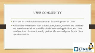 USER COMMUNITY
• User can make valuable contributions to the development of Linux.
• With online communities such as Linux.com, LinuxQuestions, and the many
and varied communities hosted by distributions and applications, the Linux
user base is an often vocal, usually positive advocate and guide for the Linux
operating system.
 