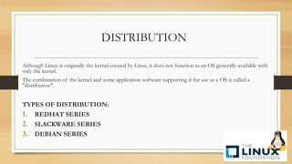 DISTRIBUTION
Although Linux is originally the kernel created by Linus, it does not function as an OS generally available with
only the kernel.
The combination of the kernel and some application software supporting it for use as a OS is called a
"distribution".
TYPES OF DISTRIBUTION:
1. REDHAT SERIES
2. SLACKWARE SERIES
3. DEBIAN SERIES
 