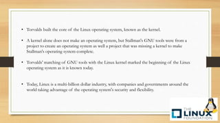• Torvalds built the core of the Linux operating system, known as the kernel.
• A kernel alone does not make an operating system, but Stallman's GNU tools were from a
project to create an operating system as well a project that was missing a kernel to make
Stallman's operating system complete.
• Torvalds' matching of GNU tools with the Linux kernel marked the beginning of the Linux
operating system as it is known today.
• Today, Linux is a multi-billion dollar industry, with companies and governments around the
world taking advantage of the operating system's security and flexibility.
 