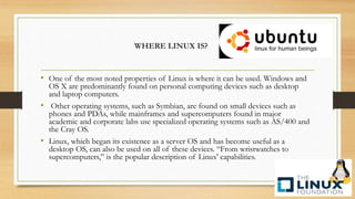 • One of the most noted properties of Linux is where it can be used. Windows and
OS X are predominantly found on personal computing devices such as desktop
and laptop computers.
• Other operating systems, such as Symbian, are found on small devices such as
phones and PDAs, while mainframes and supercomputers found in major
academic and corporate labs use specialized operating systems such as AS/400 and
the Cray OS.
• Linux, which began its existence as a server OS and has become useful as a
desktop OS, can also be used on all of these devices. “From wristwatches to
supercomputers,” is the popular description of Linux' capabilities.
WHERE LINUX IS?
 