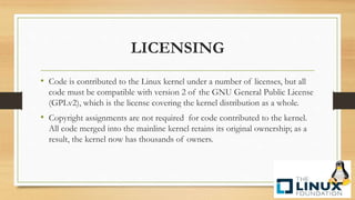 LICENSING
• Code is contributed to the Linux kernel under a number of licenses, but all
code must be compatible with version 2 of the GNU General Public License
(GPLv2), which is the license covering the kernel distribution as a whole.
• Copyright assignments are not required for code contributed to the kernel.
All code merged into the mainline kernel retains its original ownership; as a
result, the kernel now has thousands of owners.
 