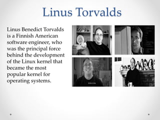 Linus Torvalds
Linus Benedict Torvalds
is a Finnish American
software engineer, who
was the principal force
behind the development
of the Linux kernel that
became the most
popular kernel for
operating systems.
 