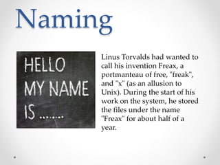 Naming
Linus Torvalds had wanted to
call his invention Freax, a
portmanteau of free, "freak",
and "x" (as an allusion to
Unix). During the start of his
work on the system, he stored
the files under the name
"Freax" for about half of a
year.
 