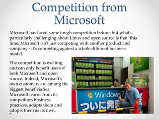 Competition from
Microsoft
Microsoft has faced some tough competition before, but what's
particularly challenging about Linux and open source is that, this
time, Microsoft isn't just competing with another product and
company - it's competing against a whole different business
model.
The competition is exciting,
and can only benefit users of
both Microsoft and open
source. Indeed, Microsoft's
own customers are among the
biggest beneficiaries.
Microsoft learns from its
competitors business
practices, adapts them and
adopts them as its own.
 