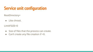 Service unit configuration
RootDirectory=
● Like chroot.
LimitFSIZE=0
● Size of files that the process can create.
● Can’t create any file creation if =0.
 