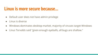 Linux is more secure because...
● Default user does not have admin privilege
● Linux is diverse
● Windows dominates desktop market, majority of viruses target Windows
● Linus Torvalds said "given enough eyeballs, all bugs are shallow."
 