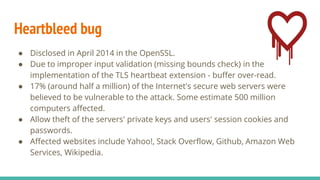 Heartbleed bug
● Disclosed in April 2014 in the OpenSSL.
● Due to improper input validation (missing bounds check) in the
implementation of the TLS heartbeat extension - buffer over-read.
● 17% (around half a million) of the Internet's secure web servers were
believed to be vulnerable to the attack. Some estimate 500 million
computers affected.
● Allow theft of the servers' private keys and users' session cookies and
passwords.
● Affected websites include Yahoo!, Stack Overflow, Github, Amazon Web
Services, Wikipedia.
 