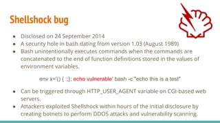 Shellshock bug
● Disclosed on 24 September 2014
● A security hole in bash dating from version 1.03 (August 1989)
● Bash unintentionally executes commands when the commands are
concatenated to the end of function definitions stored in the values of
environment variables.
env x='() { :;}; echo vulnerable' bash -c "echo this is a test"
● Can be triggered through HTTP_USER_AGENT variable on CGI-based web
servers.
● Attackers exploited Shellshock within hours of the initial disclosure by
creating botnets to perform DDOS attacks and vulnerability scanning.
 