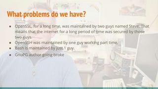 What problems do we have?
● OpenSSL, for a long time, was maintained by two guys named Steve. That
means that the internet for a long period of time was secured by those
two guys.
● OpenSSH was maintained by one guy working part time.
● Bash is maintained by just 1 guy.
● GnuPG author going broke
 
