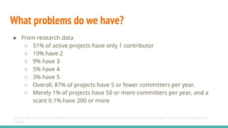 What problems do we have?
● From research data
○ 51% of active projects have only 1 contributor
○ 19% have 2
○ 9% have 3
○ 5% have 4
○ 3% have 5
○ Overall, 87% of projects have 5 or fewer committers per year.
○ Merely 1% of projects have 50 or more committers per year, and a
scant 0.1% have 200 or more
Source: http://redmonk.com/dberkholz/2013/04/22/the-size-of-open-source-communities-and-its-impact-upon-activity-licensing-and-
hosting/
 