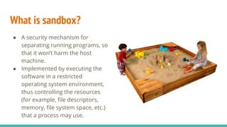 What is sandbox?
● A security mechanism for
separating running programs, so
that it won’t harm the host
machine.
● Implemented by executing the
software in a restricted
operating system environment,
thus controlling the resources
(for example, file descriptors,
memory, file system space, etc.)
that a process may use.
 