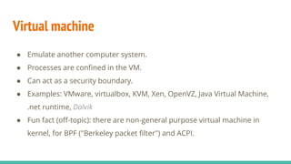 Virtual machine
● Emulate another computer system.
● Processes are confined in the VM.
● Can act as a security boundary.
● Examples: VMware, virtualbox, KVM, Xen, OpenVZ, Java Virtual Machine,
.net runtime, Dalvik
● Fun fact (off-topic): there are non-general purpose virtual machine in
kernel, for BPF ("Berkeley packet filter") and ACPI.
 