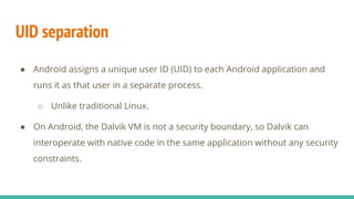 UID separation
● Android assigns a unique user ID (UID) to each Android application and
runs it as that user in a separate process.
○ Unlike traditional Linux.
● On Android, the Dalvik VM is not a security boundary, so Dalvik can
interoperate with native code in the same application without any security
constraints.
 