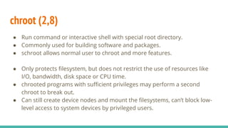 chroot (2,8)
● Run command or interactive shell with special root directory.
● Commonly used for building software and packages.
● schroot allows normal user to chroot and more features.
● Only protects filesystem, but does not restrict the use of resources like
I/O, bandwidth, disk space or CPU time.
● chrooted programs with sufficient privileges may perform a second
chroot to break out.
● Can still create device nodes and mount the filesystems, can’t block low-
level access to system devices by privileged users.
 