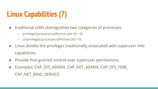 Linux Capabilities (7)
● traditional UNIX distinguishes two categories of processes
○ privileged processes (effective user ID = 0)
○ unprivileged processes (effective UID ≠ 0)
● Linux divides the privileges traditionally associated with superuser into
capabilities.
● Provide fine-grained control over superuser permissions.
● Examples: CAP_SYS_ADMIN, CAP_NET_ADMIN, CAP_SYS_TIME,
CAP_NET_BIND_SERVICE
 