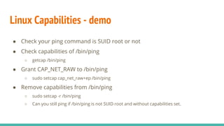Linux Capabilities - demo
● Check your ping command is SUID root or not
● Check capabilities of /bin/ping
○ getcap /bin/ping
● Grant CAP_NET_RAW to /bin/ping
○ sudo setcap cap_net_raw+ep /bin/ping
● Remove capabilities from /bin/ping
○ sudo setcap -r /bin/ping
○ Can you still ping if /bin/ping is not SUID root and without capabilities set.
 
