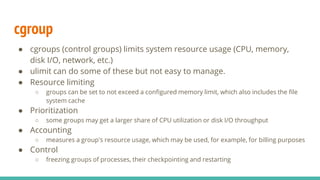 cgroup
● cgroups (control groups) limits system resource usage (CPU, memory,
disk I/O, network, etc.)
● ulimit can do some of these but not easy to manage.
● Resource limiting
○ groups can be set to not exceed a configured memory limit, which also includes the file
system cache
● Prioritization
○ some groups may get a larger share of CPU utilization or disk I/O throughput
● Accounting
○ measures a group's resource usage, which may be used, for example, for billing purposes
● Control
○ freezing groups of processes, their checkpointing and restarting
 