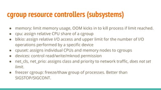 cgroup resource controllers (subsystems)
● memory: limit memory usage, OOM kicks in to kill process if limit reached.
● cpu: assign relative CPU share of a cgroup
● blkio: assign relative I/O access and upper limit for the number of I/O
operations performed by a specific device
● cpuset: assigns individual CPUs and memory nodes to cgroups
● devices: control read/write/mknod permission
● net_cls, net_prio: assigns class and priority to network traffic, does not set
limit.
● freezer cgroup: freeze/thaw group of processes. Better than
SIGSTOP/SIGCONT.
 