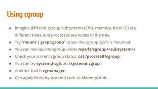 Using cgroup
● Imagine different cgroup subsystems (CPU, memory, block IO) are
different trees, and processes are nodes of the tree.
● Try “mount | grep cgroup” to see the cgroup sysfs is mounted.
● You can manipulate cgroup under /sys/fs/cgroup/<subsystem>/
● Check your current cgroup status: cat /proc/self/cgroup.
● You can try systemd-cgls and systemd-cgtop.
● Another tool is cgmanager.
● Can apply limits by systemd such as MemoryLimit.
 