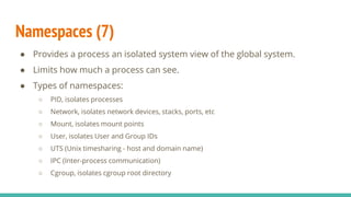 Namespaces (7)
● Provides a process an isolated system view of the global system.
● Limits how much a process can see.
● Types of namespaces:
○ PID, isolates processes
○ Network, isolates network devices, stacks, ports, etc
○ Mount, isolates mount points
○ User, isolates User and Group IDs
○ UTS (Unix timesharing - host and domain name)
○ IPC (Inter-process communication)
○ Cgroup, isolates cgroup root directory
 