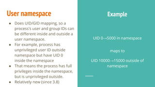 ● Does UID/GID mapping, so a
process's user and group IDs can
be different inside and outside a
user namespace.
● For example, process has
unprivileged user ID outside
namespace but have UID 0
inside the namespace
● That means the process has full
privileges inside the namespace,
but is unprivileged outside.
● Relatively new (since 3.8)
UID 0→5000 in namespace
maps to
UID 10000→15000 outside of
namespace
User namespace Example
 