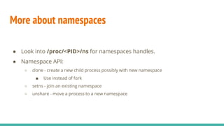 More about namespaces
● Look into /proc/<PID>/ns for namespaces handles.
● Namespace API:
○ clone - create a new child process possibly with new namespace
■ Use instead of fork
○ setns - join an existing namespace
○ unshare - move a process to a new namespace
 