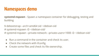 Namespaces demo
systemd-nspawn - Spawn a namespace container for debugging, testing and
building
$ debootstrap --arch=amd64 sid ~/debian-sid
# systemd-nspawn -D ~/debian-sid/
# systemd-nspawn --private-network --private-users=1000 -D ~/debian-sid/
● Run a command in the container and check its user.
● Check the network with ifconfig.
● Create some files and check its file ownership.
 