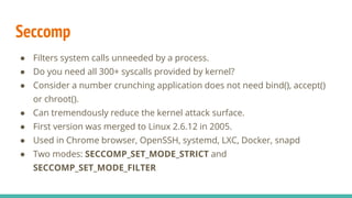 Seccomp
● Filters system calls unneeded by a process.
● Do you need all 300+ syscalls provided by kernel?
● Consider a number crunching application does not need bind(), accept()
or chroot().
● Can tremendously reduce the kernel attack surface.
● First version was merged to Linux 2.6.12 in 2005.
● Used in Chrome browser, OpenSSH, systemd, LXC, Docker, snapd
● Two modes: SECCOMP_SET_MODE_STRICT and
SECCOMP_SET_MODE_FILTER
 